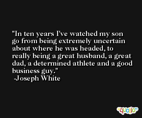 In ten years I've watched my son go from being extremely uncertain about where he was headed, to really being a great husband, a great dad, a determined athlete and a good business guy. -Joseph White