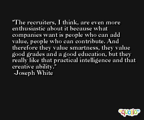 The recruiters, I think, are even more enthusiastic about it because what companies want is people who can add value, people who can contribute. And therefore they value smartness, they value good grades and a good education, but they really like that practical intelligence and that creative ability. -Joseph White