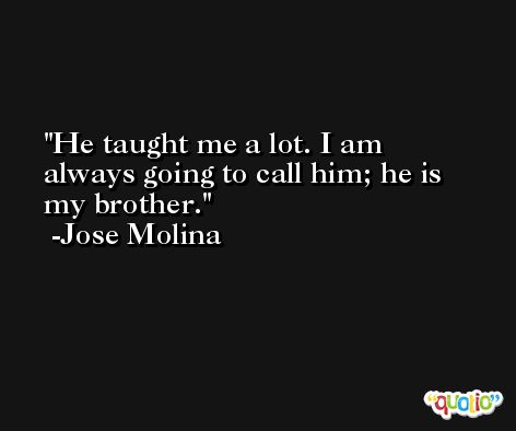 He taught me a lot. I am always going to call him; he is my brother. -Jose Molina