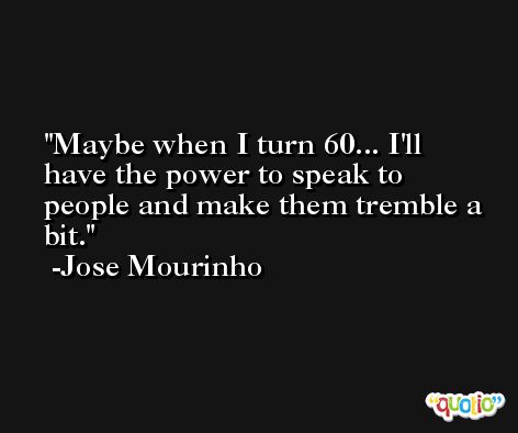Maybe when I turn 60... I'll have the power to speak to people and make them tremble a bit. -Jose Mourinho