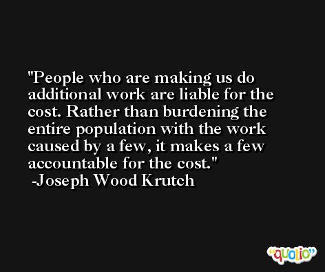 People who are making us do additional work are liable for the cost. Rather than burdening the entire population with the work caused by a few, it makes a few accountable for the cost. -Joseph Wood Krutch