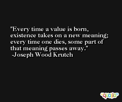 Every time a value is born, existence takes on a new meaning; every time one dies, some part of that meaning passes away. -Joseph Wood Krutch