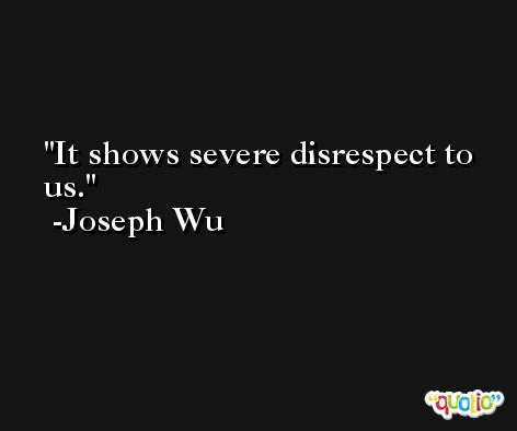 It shows severe disrespect to us. -Joseph Wu