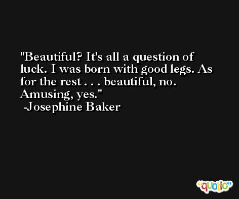 Beautiful? It's all a question of luck. I was born with good legs. As for the rest . . . beautiful, no. Amusing, yes. -Josephine Baker