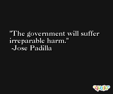 The government will suffer irreparable harm. -Jose Padilla