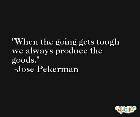 When the going gets tough we always produce the goods. -Jose Pekerman