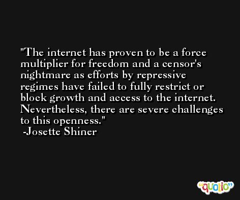 The internet has proven to be a force multiplier for freedom and a censor's nightmare as efforts by repressive regimes have failed to fully restrict or block growth and access to the internet. Nevertheless, there are severe challenges to this openness. -Josette Shiner
