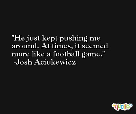 He just kept pushing me around. At times, it seemed more like a football game. -Josh Aciukewicz