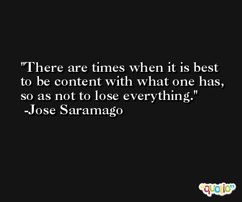 There are times when it is best to be content with what one has, so as not to lose everything. -Jose Saramago
