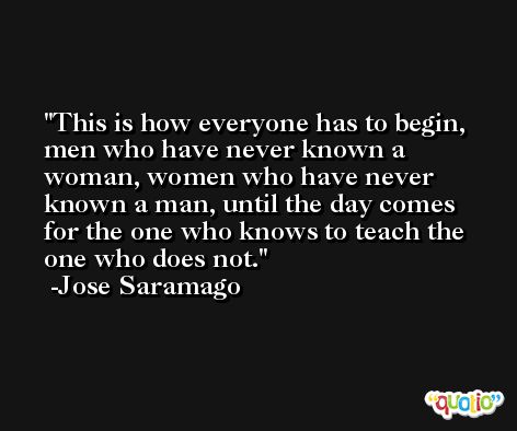 This is how everyone has to begin, men who have never known a woman, women who have never known a man, until the day comes for the one who knows to teach the one who does not. -Jose Saramago