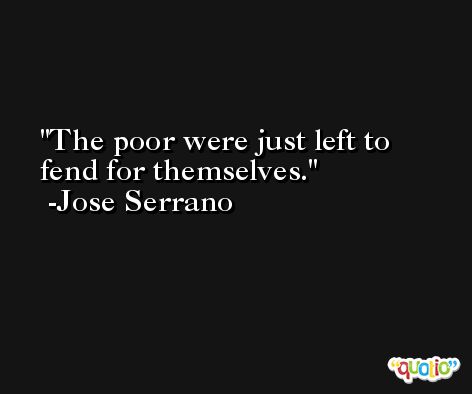 The poor were just left to fend for themselves. -Jose Serrano