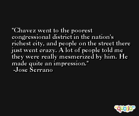 Chavez went to the poorest congressional district in the nation's richest city, and people on the street there just went crazy. A lot of people told me they were really mesmerized by him. He made quite an impression. -Jose Serrano