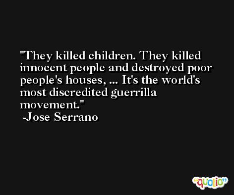 They killed children. They killed innocent people and destroyed poor people's houses, ... It's the world's most discredited guerrilla movement. -Jose Serrano