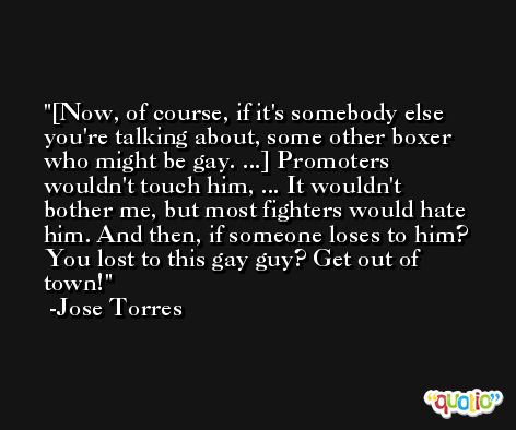 [Now, of course, if it's somebody else you're talking about, some other boxer who might be gay. ...] Promoters wouldn't touch him, ... It wouldn't bother me, but most fighters would hate him. And then, if someone loses to him? You lost to this gay guy? Get out of town!  -Jose Torres