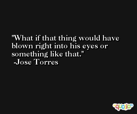 What if that thing would have blown right into his eyes or something like that. -Jose Torres