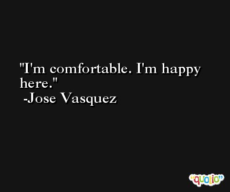 I'm comfortable. I'm happy here. -Jose Vasquez