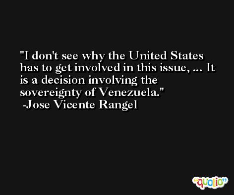 I don't see why the United States has to get involved in this issue, ... It is a decision involving the sovereignty of Venezuela. -Jose Vicente Rangel