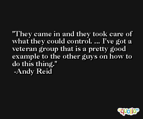They came in and they took care of what they could control. ... I've got a veteran group that is a pretty good example to the other guys on how to do this thing. -Andy Reid