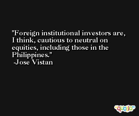 Foreign institutional investors are, I think, cautious to neutral on equities, including those in the Philippines. -Jose Vistan