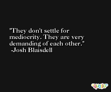 They don't settle for mediocrity. They are very demanding of each other. -Josh Blaisdell