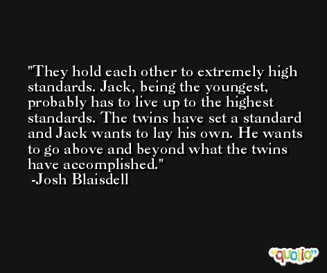 They hold each other to extremely high standards. Jack, being the youngest, probably has to live up to the highest standards. The twins have set a standard and Jack wants to lay his own. He wants to go above and beyond what the twins have accomplished. -Josh Blaisdell