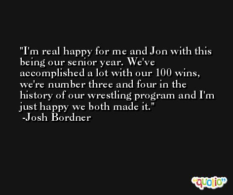 I'm real happy for me and Jon with this being our senior year. We've accomplished a lot with our 100 wins, we're number three and four in the history of our wrestling program and I'm just happy we both made it. -Josh Bordner