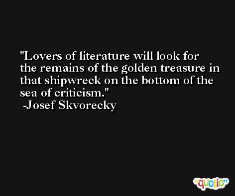 Lovers of literature will look for the remains of the golden treasure in that shipwreck on the bottom of the sea of criticism. -Josef Skvorecky