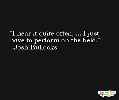 I hear it quite often, ... I just have to perform on the field. -Josh Bullocks