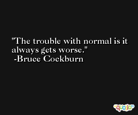 The trouble with normal is it always gets worse. -Bruce Cockburn