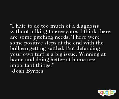 I hate to do too much of a diagnosis without talking to everyone. I think there are some pitching needs. There were some positive steps at the end with the bullpen getting settled. But defending your own turf is a big issue. Winning at home and doing better at home are important things. -Josh Byrnes