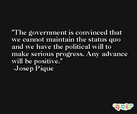 The government is convinced that we cannot maintain the status quo and we have the political will to make serious progress. Any advance will be positive. -Josep Pique