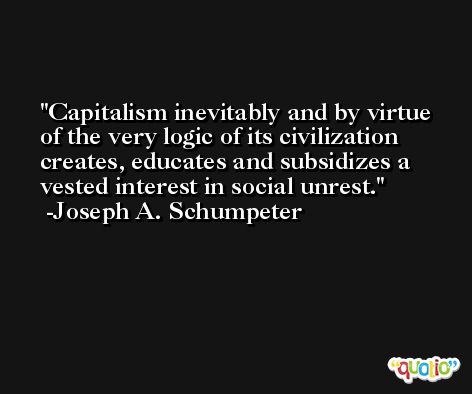 Capitalism inevitably and by virtue of the very logic of its civilization creates, educates and subsidizes a vested interest in social unrest. -Joseph A. Schumpeter