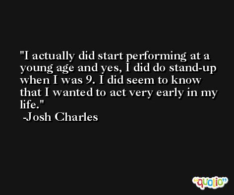 I actually did start performing at a young age and yes, I did do stand-up when I was 9. I did seem to know that I wanted to act very early in my life. -Josh Charles