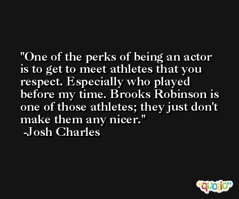 One of the perks of being an actor is to get to meet athletes that you respect. Especially who played before my time. Brooks Robinson is one of those athletes; they just don't make them any nicer. -Josh Charles