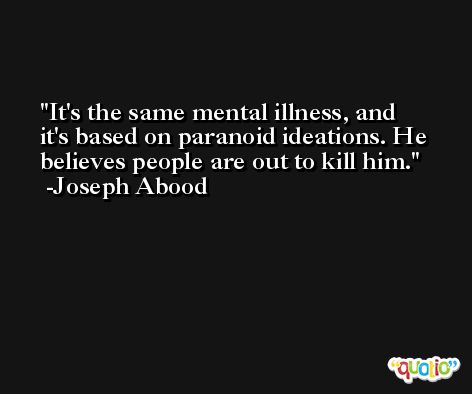 It's the same mental illness, and it's based on paranoid ideations. He believes people are out to kill him. -Joseph Abood