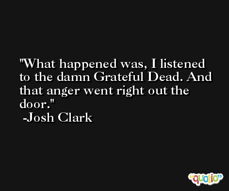 What happened was, I listened to the damn Grateful Dead. And that anger went right out the door. -Josh Clark