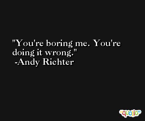 You're boring me. You're doing it wrong. -Andy Richter