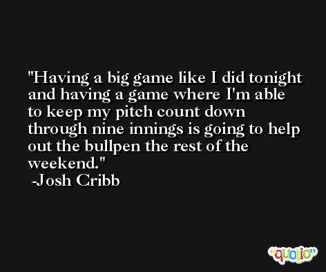 Having a big game like I did tonight and having a game where I'm able to keep my pitch count down through nine innings is going to help out the bullpen the rest of the weekend. -Josh Cribb