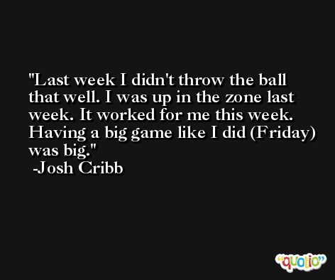 Last week I didn't throw the ball that well. I was up in the zone last week. It worked for me this week. Having a big game like I did (Friday) was big. -Josh Cribb