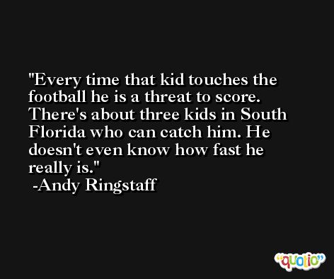 Every time that kid touches the football he is a threat to score. There's about three kids in South Florida who can catch him. He doesn't even know how fast he really is. -Andy Ringstaff