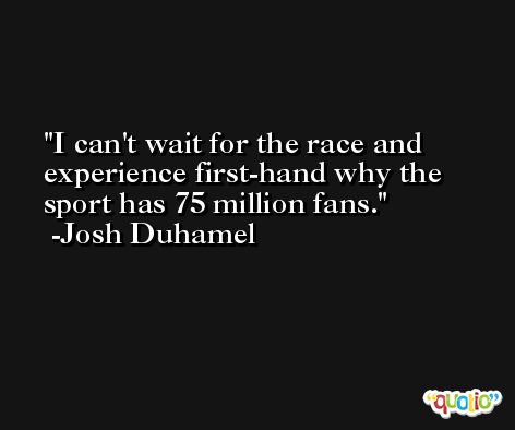 I can't wait for the race and experience first-hand why the sport has 75 million fans. -Josh Duhamel