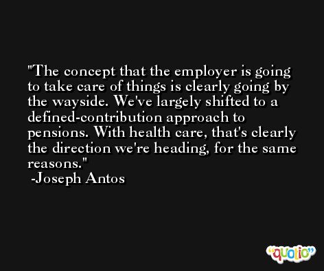 The concept that the employer is going to take care of things is clearly going by the wayside. We've largely shifted to a defined-contribution approach to pensions. With health care, that's clearly the direction we're heading, for the same reasons. -Joseph Antos