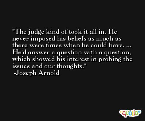 The judge kind of took it all in. He never imposed his beliefs as much as there were times when he could have. ... He'd answer a question with a question, which showed his interest in probing the issues and our thoughts. -Joseph Arnold
