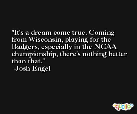 It's a dream come true. Coming from Wisconsin, playing for the Badgers, especially in the NCAA championship, there's nothing better than that. -Josh Engel