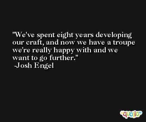 We've spent eight years developing our craft, and now we have a troupe we're really happy with and we want to go further. -Josh Engel