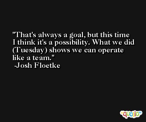 That's always a goal, but this time I think it's a possibility. What we did (Tuesday) shows we can operate like a team. -Josh Floetke