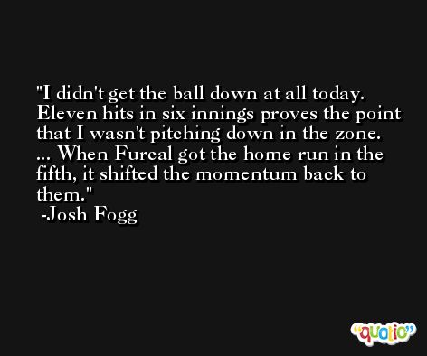 I didn't get the ball down at all today. Eleven hits in six innings proves the point that I wasn't pitching down in the zone. ... When Furcal got the home run in the fifth, it shifted the momentum back to them. -Josh Fogg