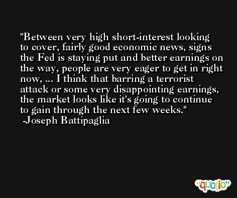 Between very high short-interest looking to cover, fairly good economic news, signs the Fed is staying put and better earnings on the way, people are very eager to get in right now, ... I think that barring a terrorist attack or some very disappointing earnings, the market looks like it's going to continue to gain through the next few weeks. -Joseph Battipaglia