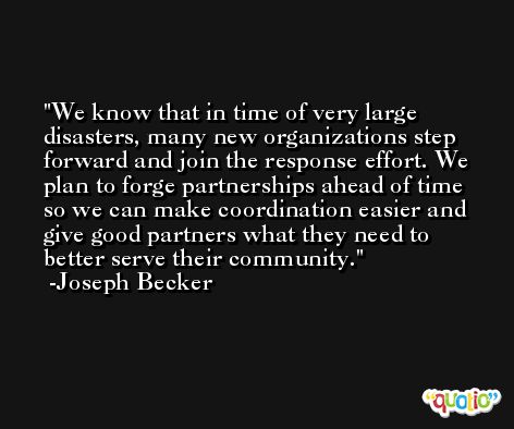We know that in time of very large disasters, many new organizations step forward and join the response effort. We plan to forge partnerships ahead of time so we can make coordination easier and give good partners what they need to better serve their community. -Joseph Becker