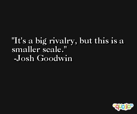 It's a big rivalry, but this is a smaller scale. -Josh Goodwin